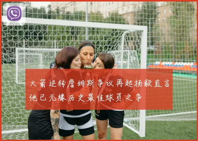 火箭逆转詹姆斯争议再起杨毅直言他已无缘历史最佳球员之争