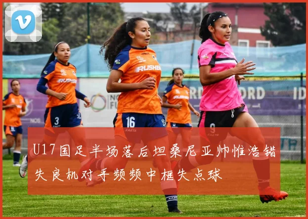 U17国足半场落后坦桑尼亚帅惟浩错失良机对手频频中框失点球