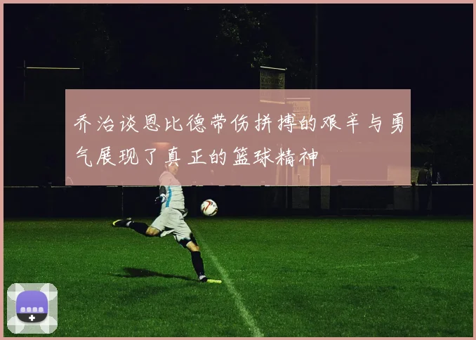 乔治谈恩比德带伤拼搏的艰辛与勇气展现了真正的篮球精神