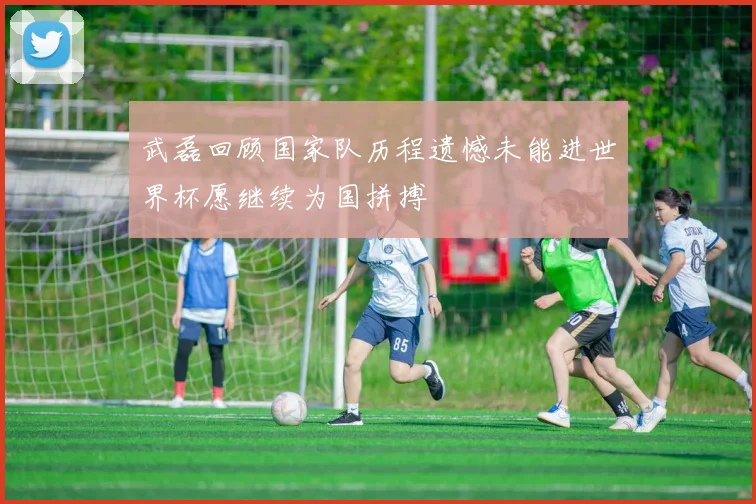武磊回顾国家队历程遗憾未能进世界杯愿继续为国拼搏