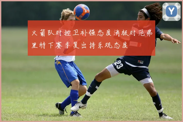 火箭队对控卫补强态度消极对范弗里特下赛季复出持乐观态度