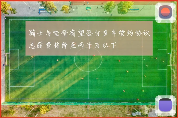 骑士与哈登有望签订多年续约协议总薪资将降至两千万以下
