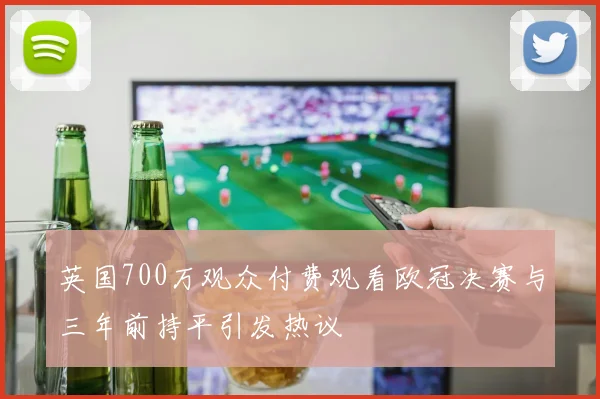 英国700万观众付费观看欧冠决赛与三年前持平引发热议