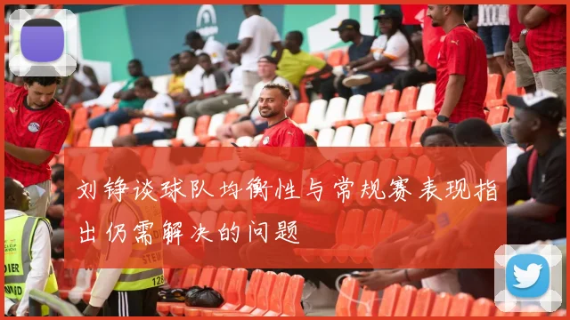 刘铮谈球队均衡性与常规赛表现指出仍需解决的问题