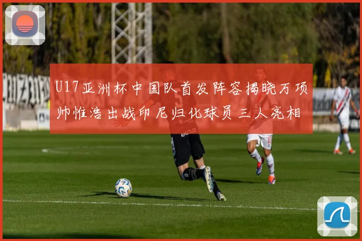 U17亚洲杯中国队首发阵容揭晓万项帅惟浩出战印尼归化球员三人亮相