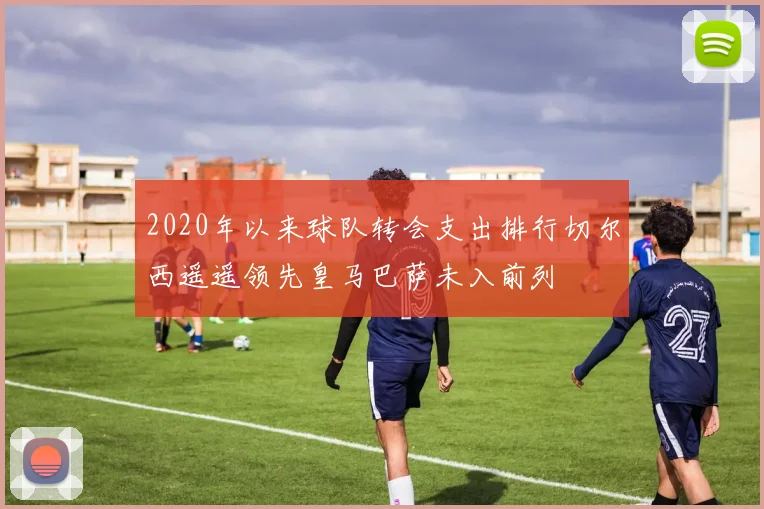 2020年以来球队转会支出排行切尔西遥遥领先皇马巴萨未入前列